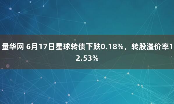 量华网 6月17日星球转债下跌0.18%，转股溢价率12.53%