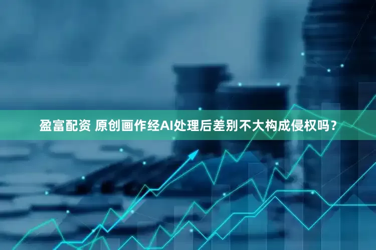 盈富配资 原创画作经AI处理后差别不大构成侵权吗？