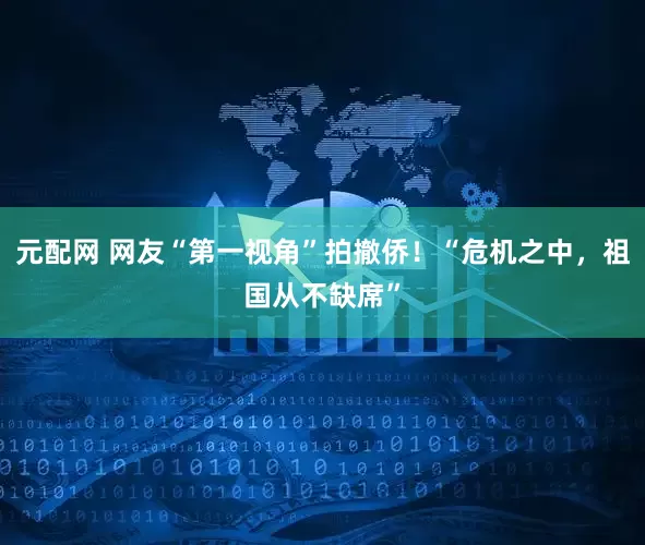 元配网 网友“第一视角”拍撤侨！“危机之中，祖国从不缺席”