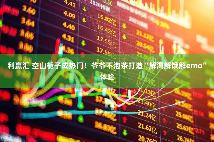 利赢汇 空山栀子成热门！爷爷不泡茶打造“解渴解饿解emo”体验