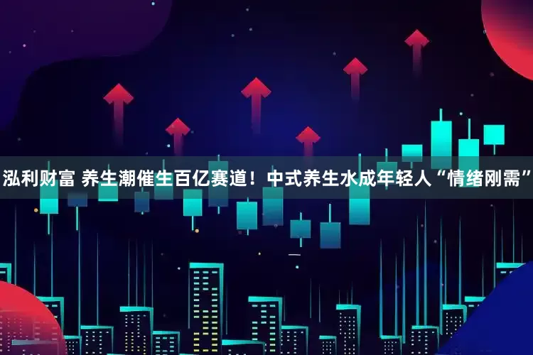 泓利财富 养生潮催生百亿赛道！中式养生水成年轻人“情绪刚需”