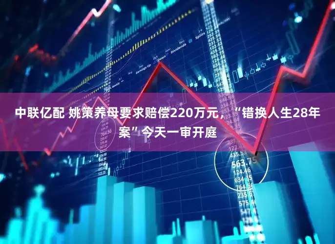 中联亿配 姚策养母要求赔偿220万元，“错换人生28年案”今天一审开庭
