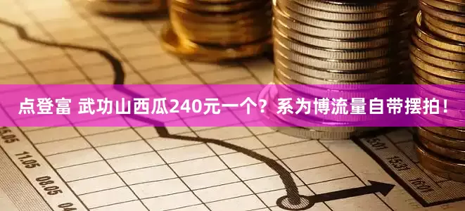 点登富 武功山西瓜240元一个？系为博流量自带摆拍！