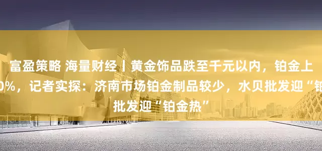 富盈策略 海量财经丨黄金饰品跌至千元以内，铂金上翻近40%，记者实探：济南市场铂金制品较少，水贝批发迎“铂金热”