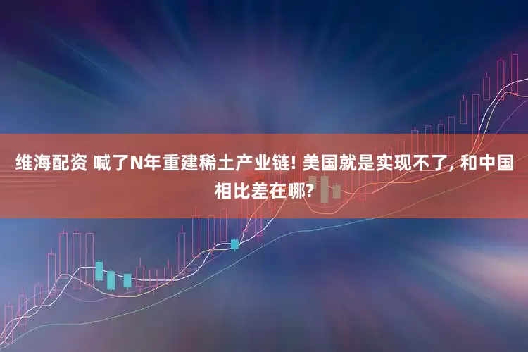 维海配资 喊了N年重建稀土产业链! 美国就是实现不了, 和中国相比差在哪?
