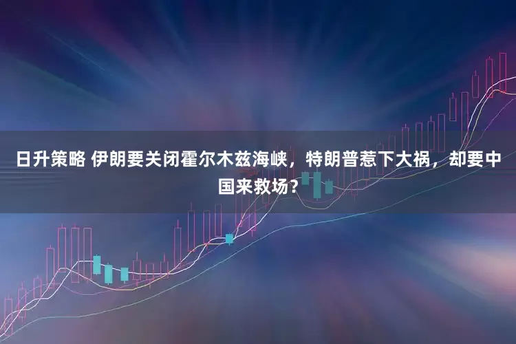 日升策略 伊朗要关闭霍尔木兹海峡，特朗普惹下大祸，却要中国来救场？