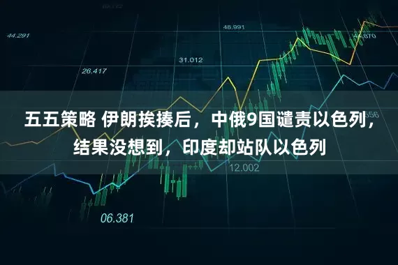 五五策略 伊朗挨揍后，中俄9国谴责以色列，结果没想到，印度却站队以色列