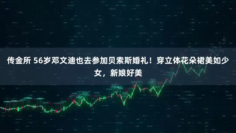 传金所 56岁邓文迪也去参加贝索斯婚礼！穿立体花朵裙美如少女，新娘好美