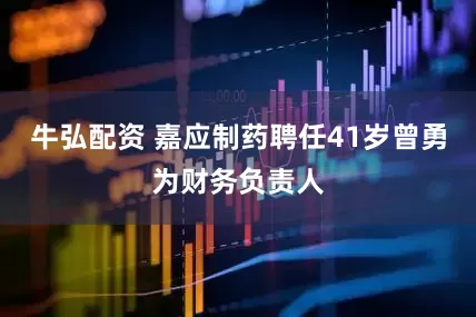 牛弘配资 嘉应制药聘任41岁曾勇为财务负责人
