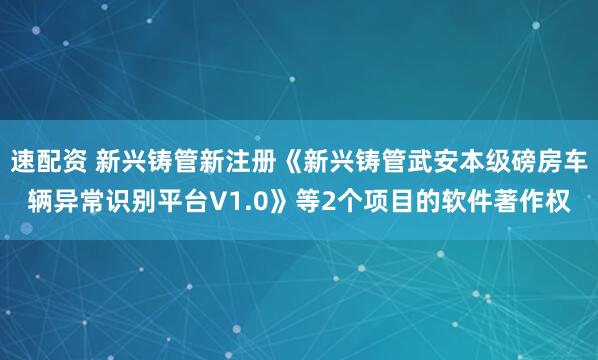 速配资 新兴铸管新注册《新兴铸管武安本级磅房车辆异常识别平台V1.0》等2个项目的软件著作权