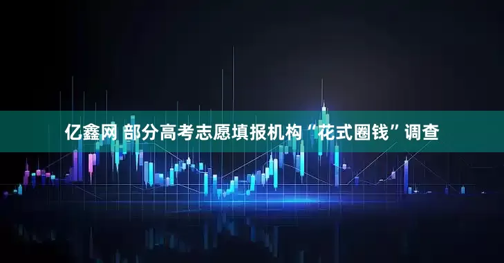 亿鑫网 部分高考志愿填报机构“花式圈钱”调查