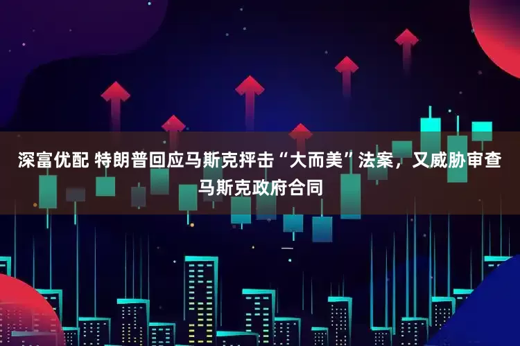 深富优配 特朗普回应马斯克抨击“大而美”法案，又威胁审查马斯克政府合同