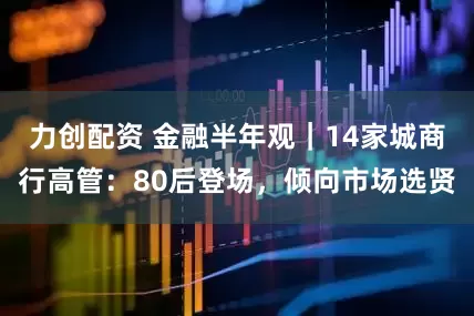 力创配资 金融半年观｜14家城商行高管：80后登场，倾向市场选贤