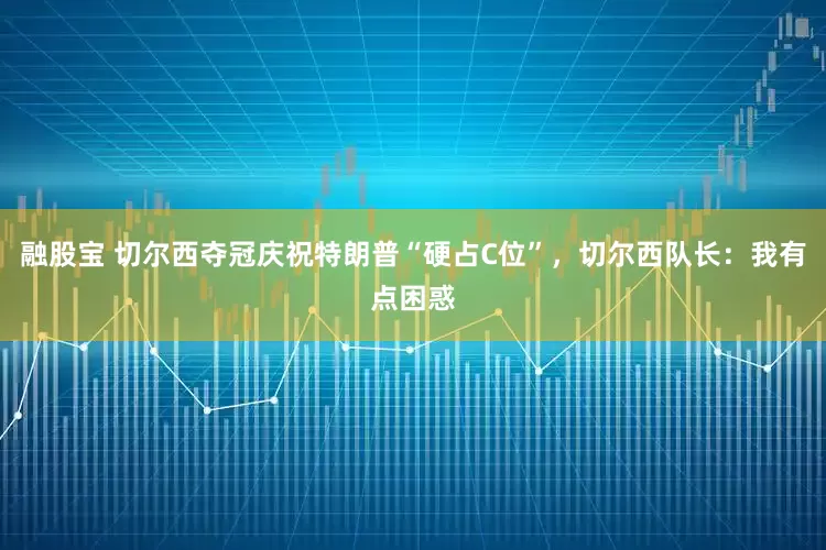 融股宝 切尔西夺冠庆祝特朗普“硬占C位”，切尔西队长：我有点困惑