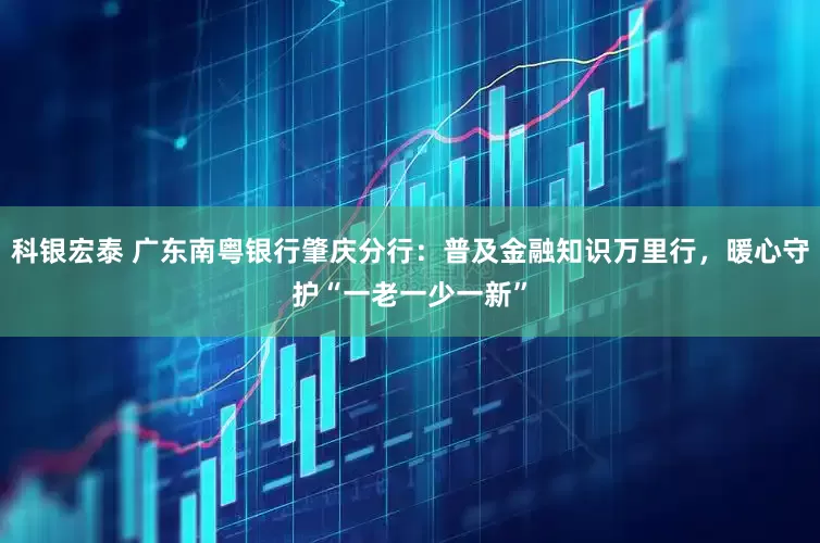 科银宏泰 广东南粤银行肇庆分行：普及金融知识万里行，暖心守护“一老一少一新”