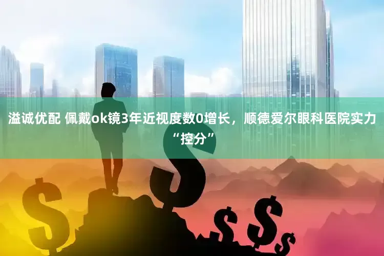 溢诚优配 佩戴ok镜3年近视度数0增长，顺德爱尔眼科医院实力“控分”