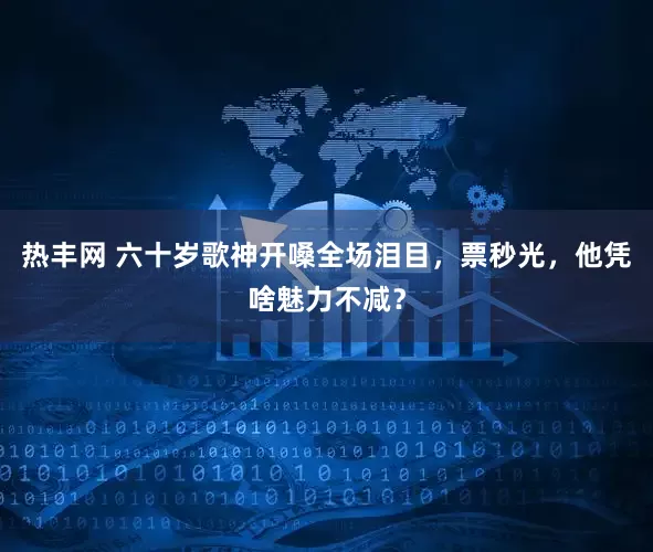 热丰网 六十岁歌神开嗓全场泪目，票秒光，他凭啥魅力不减？