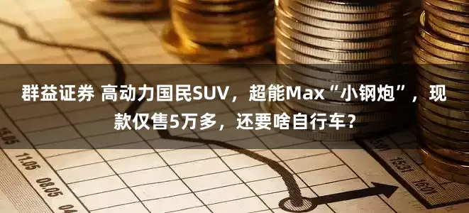 群益证券 高动力国民SUV，超能Max“小钢炮”，现款仅售5万多，还要啥自行车？