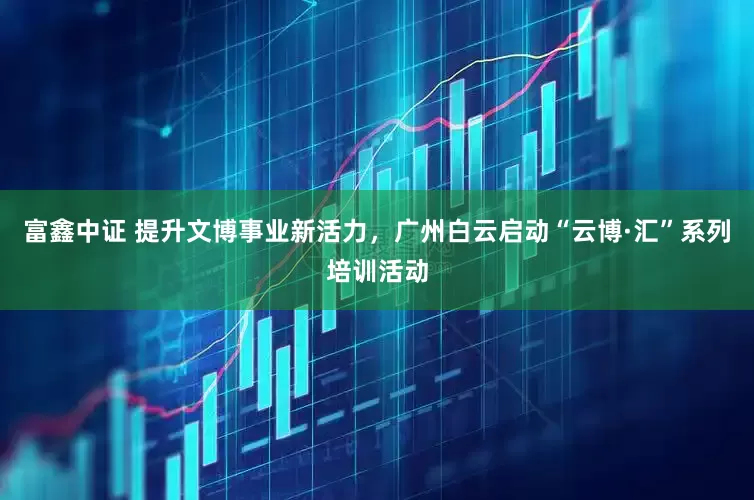 富鑫中证 提升文博事业新活力，广州白云启动“云博·汇”系列培训活动