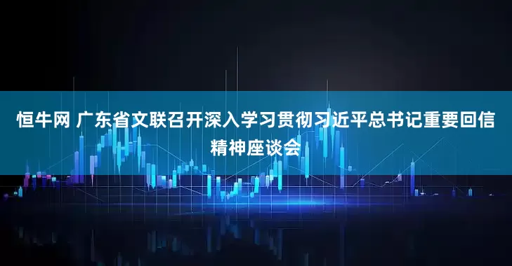 恒牛网 广东省文联召开深入学习贯彻习近平总书记重要回信精神座谈会