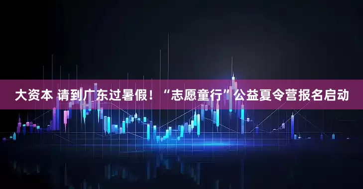 大资本 请到广东过暑假！“志愿童行”公益夏令营报名启动