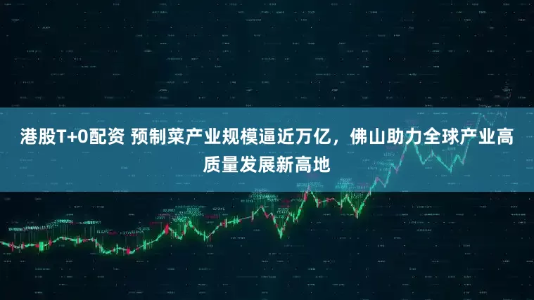 港股T+0配资 预制菜产业规模逼近万亿，佛山助力全球产业高质量发展新高地