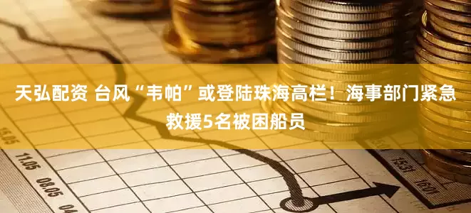 天弘配资 台风“韦帕”或登陆珠海高栏！海事部门紧急救援5名被困船员