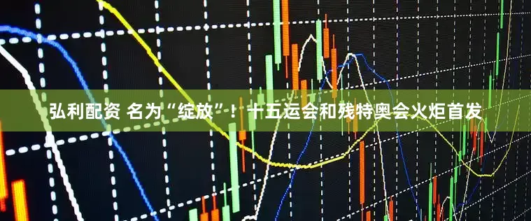 弘利配资 名为“绽放”！十五运会和残特奥会火炬首发