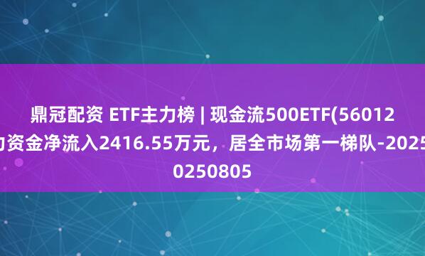 鼎冠配资 ETF主力榜 | 现金流500ETF(560120)主力资金净流入2416.55万元，居全市场第一梯队-20250805