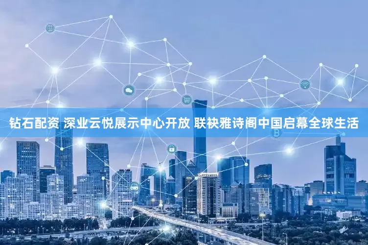 钻石配资 深业云悦展示中心开放 联袂雅诗阁中国启幕全球生活