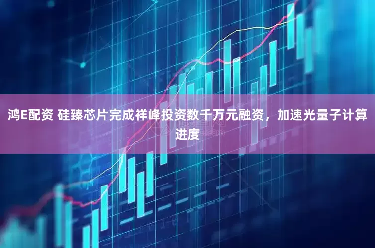 鸿E配资 硅臻芯片完成祥峰投资数千万元融资，加速光量子计算进度