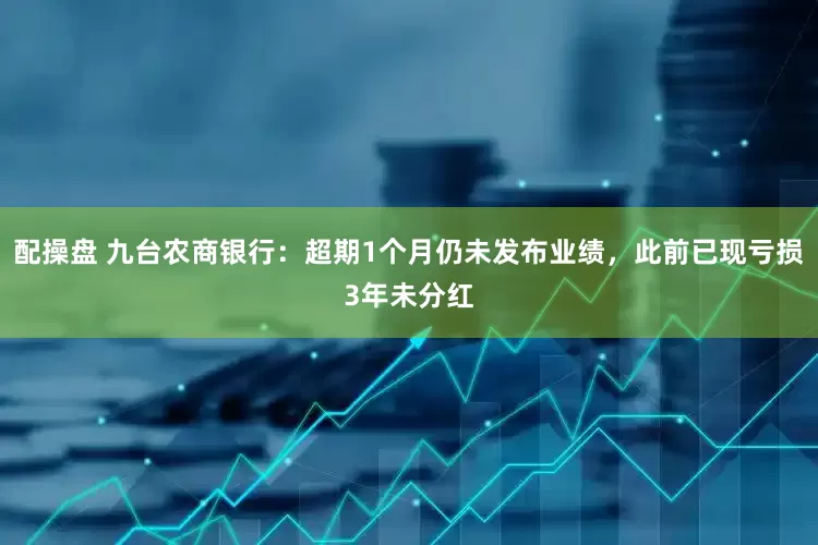 配操盘 九台农商银行：超期1个月仍未发布业绩，此前已现亏损3年未分红