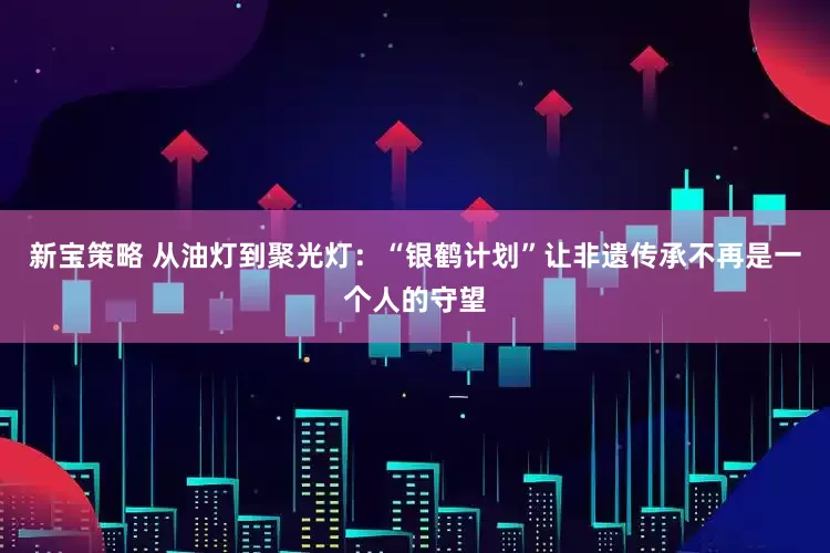 新宝策略 从油灯到聚光灯：“银鹤计划”让非遗传承不再是一个人的守望