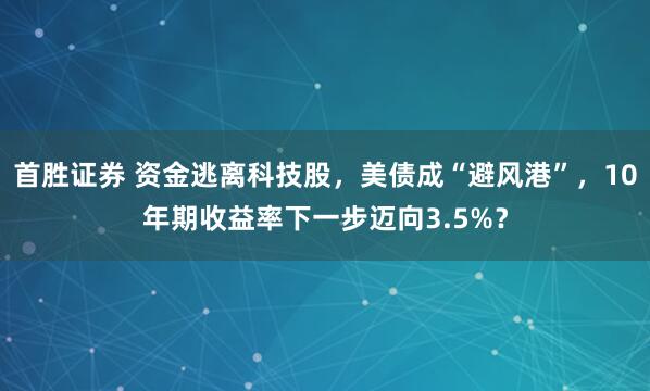 首胜证券 资金逃离科技股，美债成“避风港”，10年期收益率下一步迈向3.5%？