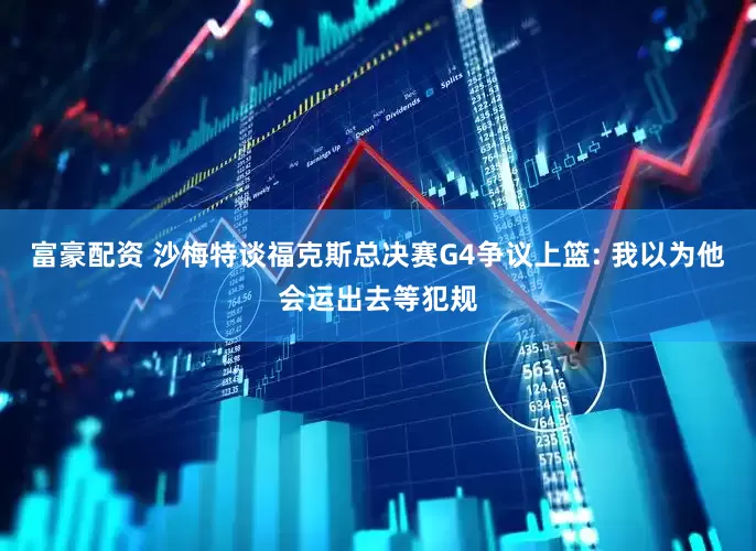 富豪配资 沙梅特谈福克斯总决赛G4争议上篮: 我以为他会运出去等犯规